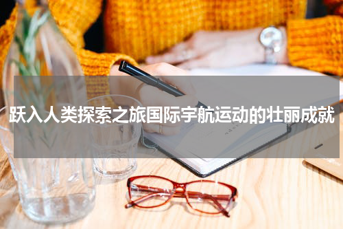 跃入人类探索之旅国际宇航运动的壮丽成就