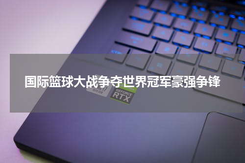 国际篮球大战争夺世界冠军豪强争锋
