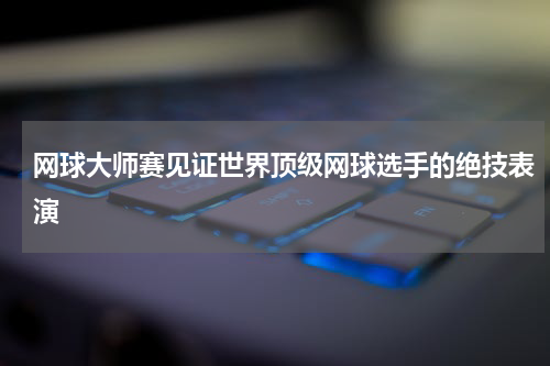 网球大师赛见证世界顶级网球选手的绝技表演