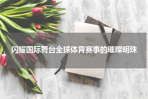 闪耀国际舞台全球体育赛事的璀璨明珠