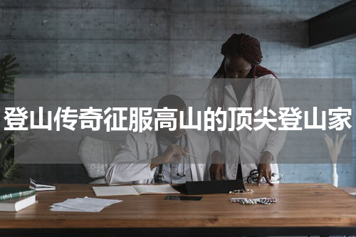 登山传奇征服高山的顶尖登山家