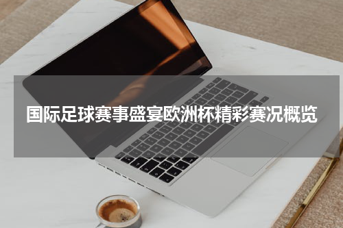国际足球赛事盛宴欧洲杯精彩赛况概览