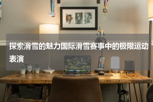 探索滑雪的魅力国际滑雪赛事中的极限运动表演