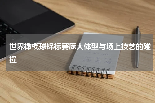 世界橄榄球锦标赛庞大体型与场上技艺的碰撞