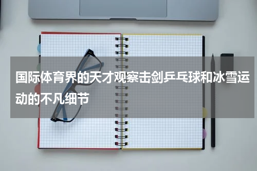 国际体育界的天才观察击剑乒乓球和冰雪运动的不凡细节