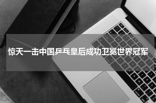 惊天一击中国乒乓皇后成功卫冕世界冠军