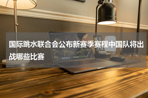 国际跳水联合会公布新赛季赛程中国队将出战哪些比赛