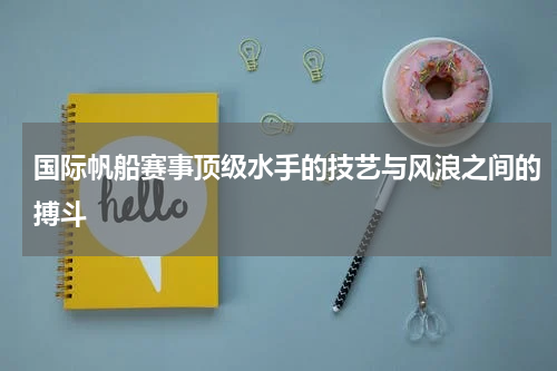 国际帆船赛事顶级水手的技艺与风浪之间的搏斗