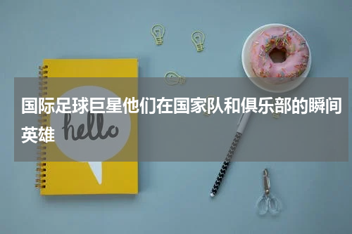 国际足球巨星他们在国家队和俱乐部的瞬间英雄