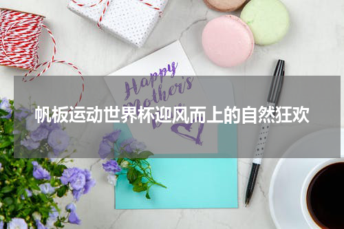 帆板运动世界杯迎风而上的自然狂欢