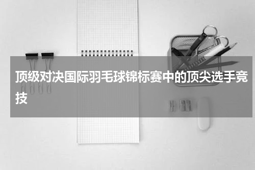 顶级对决国际羽毛球锦标赛中的顶尖选手竞技