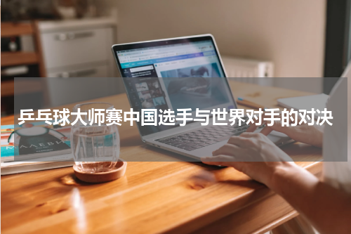 乒乓球大师赛中国选手与世界对手的对决