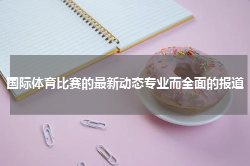 国际体育比赛的最新动态专业而全面的报道