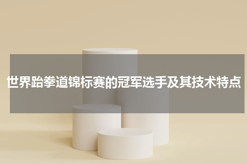 世界跆拳道锦标赛的冠军选手及其技术特点