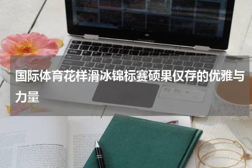 国际体育花样滑冰锦标赛硕果仅存的优雅与力量