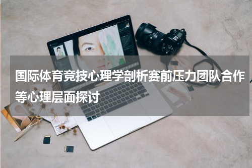 国际体育竞技心理学剖析赛前压力团队合作等心理层面探讨