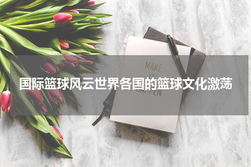 国际篮球风云世界各国的篮球文化激荡