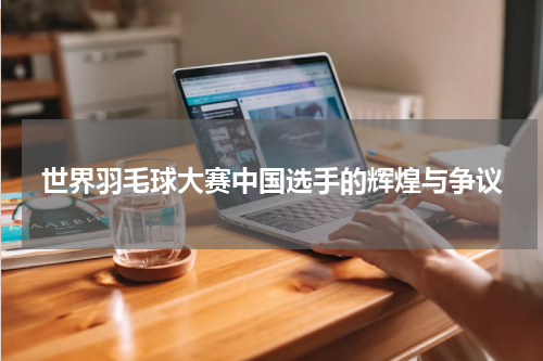 世界羽毛球大赛中国选手的辉煌与争议