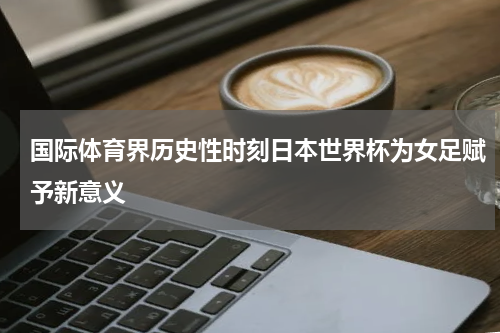 国际体育界历史性时刻日本世界杯为女足赋予新意义