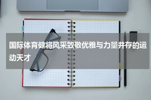国际体育健将风采致敬优雅与力量并存的运动天才