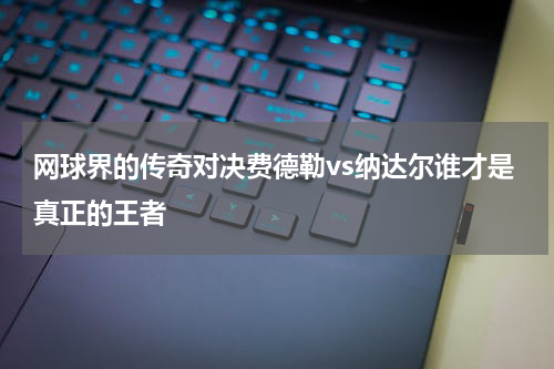 网球界的传奇对决费德勒vs纳达尔谁才是真正的王者