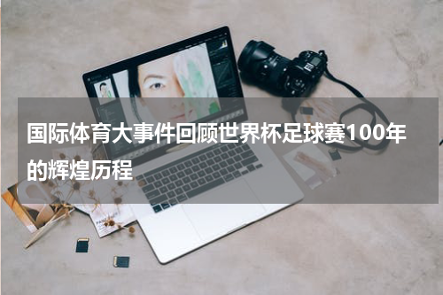 国际体育大事件回顾世界杯足球赛100年的辉煌历程
