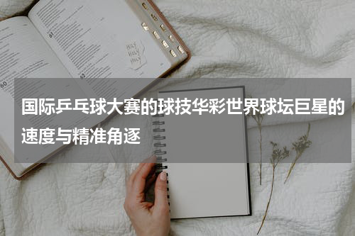 国际乒乓球大赛的球技华彩世界球坛巨星的速度与精准角逐