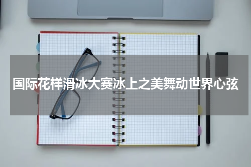 国际花样滑冰大赛冰上之美舞动世界心弦