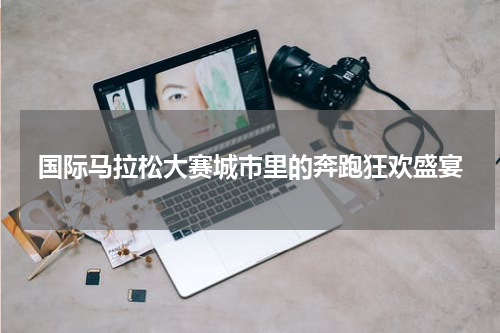 国际马拉松大赛城市里的奔跑狂欢盛宴