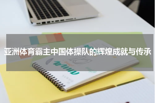 亚洲体育霸主中国体操队的辉煌成就与传承