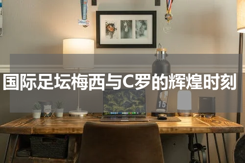 国际足坛梅西与C罗的辉煌时刻