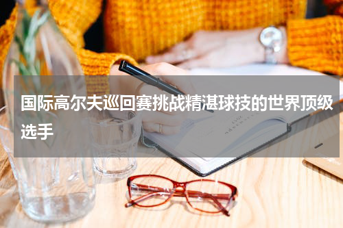 国际高尔夫巡回赛挑战精湛球技的世界顶级选手