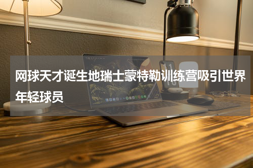 网球天才诞生地瑞士蒙特勒训练营吸引世界年轻球员
