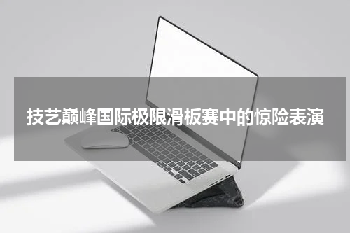 技艺巅峰国际极限滑板赛中的惊险表演