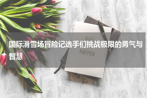 国际滑雪场冒险记选手们挑战极限的勇气与智慧