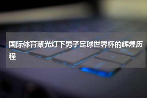 国际体育聚光灯下男子足球世界杯的辉煌历程