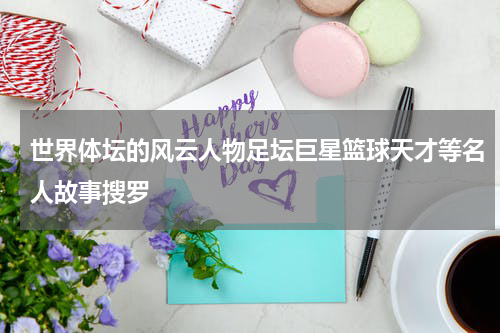 世界体坛的风云人物足坛巨星篮球天才等名人故事搜罗