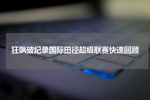 狂飙破纪录国际田径超级联赛快速回顾
