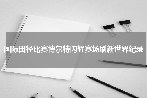 国际田径比赛博尔特闪耀赛场刷新世界纪录