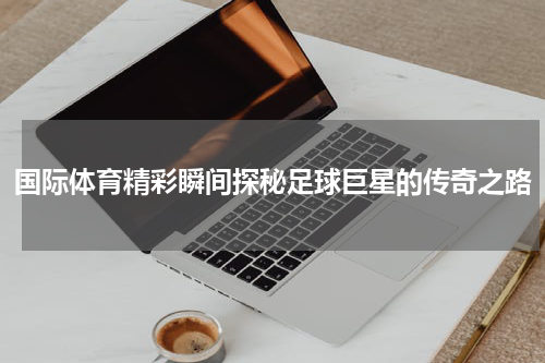 国际体育精彩瞬间探秘足球巨星的传奇之路