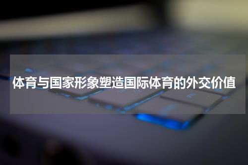体育与国家形象塑造国际体育的外交价值