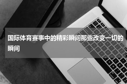 国际体育赛事中的精彩瞬间那些改变一切的瞬间