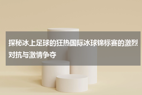 探秘冰上足球的狂热国际冰球锦标赛的激烈对抗与激情争夺