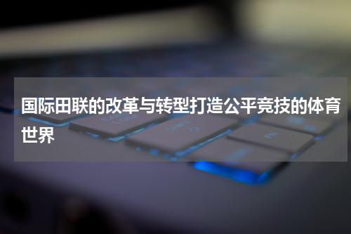 国际田联的改革与转型打造公平竞技的体育世界