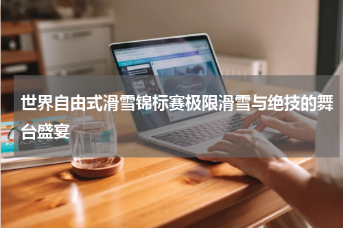 世界自由式滑雪锦标赛极限滑雪与绝技的舞台盛宴