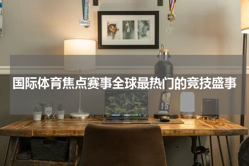 国际体育焦点赛事全球最热门的竞技盛事