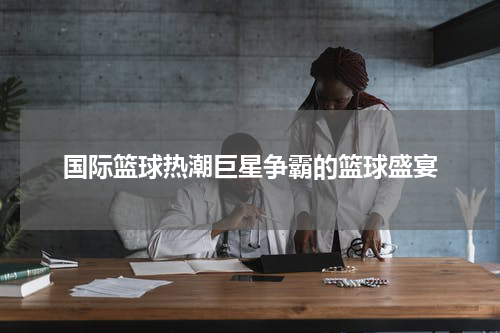 国际篮球热潮巨星争霸的篮球盛宴