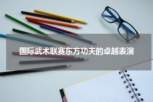 国际武术联赛东方功夫的卓越表演