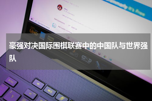 豪强对决国际围棋联赛中的中国队与世界强队