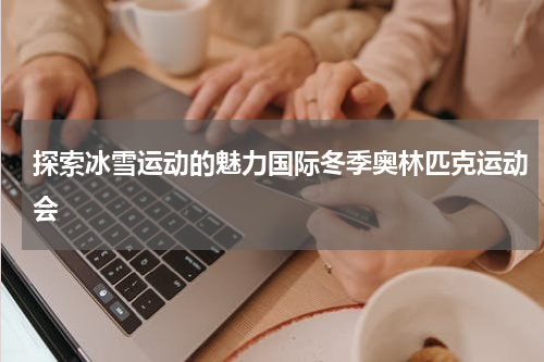 探索冰雪运动的魅力国际冬季奥林匹克运动会